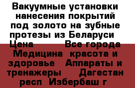 Вакуумные установки нанесения покрытий под золото на зубные протезы из Беларуси › Цена ­ 100 - Все города Медицина, красота и здоровье » Аппараты и тренажеры   . Дагестан респ.,Избербаш г.